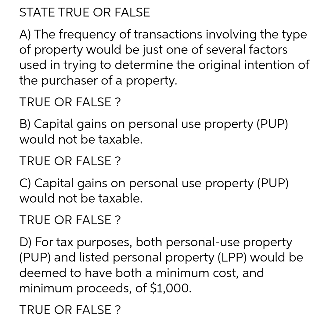 STATE TRUE OR FALSE
A) The frequency of transactions involving the type
of property would be just one of several factors
used in trying to determine the original intention of
the purchaser of a property.
TRUE OR FALSE ?
B) Capital gains on personal use property (PUP)
would not be taxable.
TRUE OR FALSE ?
C) Capital gains on personal use property (PUP)
would not be taxable.
TRUE OR FALSE ?
D) For tax purposes, both personal-use property
(PUP) and listed personal property (LPP) would be
deemed to have both a minimum cost, and
minimum proceeds, of $1,000.
TRUE OR FALSE ?
