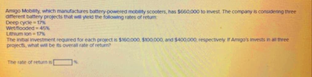 Amigo Mobility, which manufactures battery-powered mobility scooters, has $660,000 to invest. The company is considenng three
different battery projects that will yield the following rates of return:
Deep cycle =17%
Wet/fiooded = 45%
Lithium lon = 17%
The initial investment required for each project is $160,000, $100,000, and $400,000, respectively If Amigo's invests in all three
projects, what will be its overall rate of return?
The rate of return is
