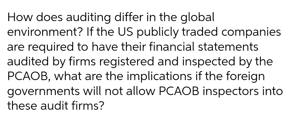 How does auditing differ in the global
environment? If the US publicly traded companies
are required to have their financial statements
audited by firms registered and inspected by the
PCAOB, what are the implications if the foreign
governments will not allow PCAOB inspectors into
these audit firms?
