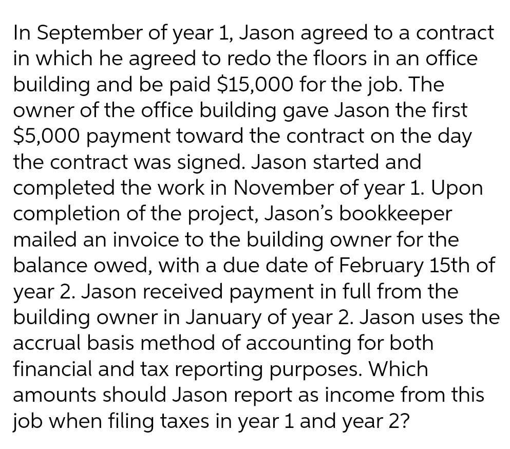In September of year 1, Jason agreed to a contract
in which he agreed to redo the floors in an office
building and be paid $15,000 for the job. The
owner of the office building gave Jason the first
$5,000 payment toward the contract on the day
the contract was signed. Jason started and
completed the work in November of year 1. Upon
completion of the project, Jason's bookkeeper
mailed an invoice to the building owner for the
balance owed, with a due date of February 15th of
year 2. Jason received payment in full from the
building owner in January of year 2. Jason uses the
accrual basis method of accounting for both
financial and tax reporting purposes. Which
amounts should Jason report as income from this
job when filing taxes in year 1 and year 2?

