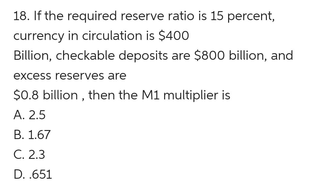 18. If the required reserve ratio is 15 percent,
currency in circulation is $400
Billion, checkable deposits are $800 billion, and
excess reserves are
$0.8 billion , then the M1 multiplier is
А. 2.5
В. 1.67
C. 2.3
D. .651
