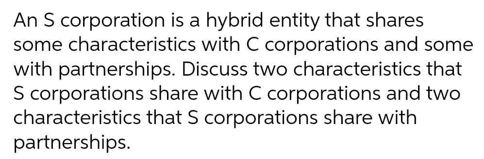An S corporation is a hybrid entity that shares
some characteristics with C corporations and some
with partnerships. Discuss two characteristics that
S corporations share with C corporations and two
characteristics that S corporations share with
partnerships.
