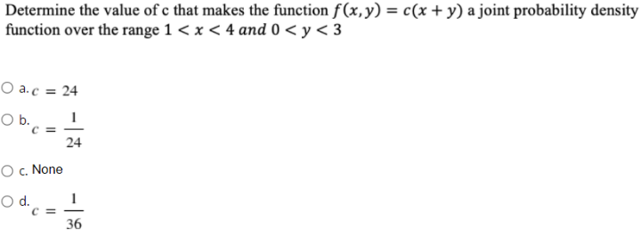 Determine the value of c that makes the function f(x,y) = c(x + y) a joint probability density
function over the range 1 < x < 4 and 0 < y < 3
O a.c = 24
O b.
24
O c. None
Od.
c =
36
