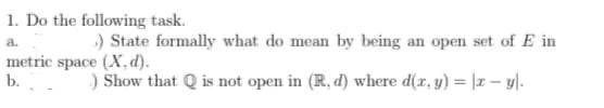 1. Do the following task.
a.
) State formally what do mean by being an open set of E in
metric space (X, d).
b.
) Show that is not open in (R. d) where d(x, y) = x - y).