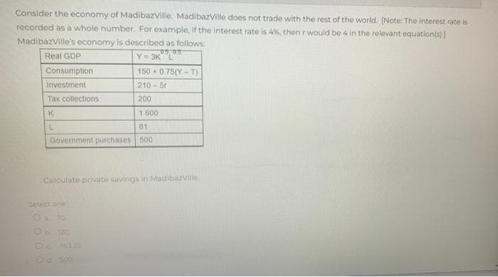 Consider the economy of MadibazVille. MadibazVille does not trade with the rest of the world. [Note: The interest rate is
recorded as a whole number. For example, if the interest rate is 4%, then r would be 4 in the relevant equation(s).]
MadibazVille's economy is described as follows:
05 05
Real GDP
Y=3K L
Consumption
150 +0.75(Y-T)
Investment
210-5r
Tax collections
200
K
1 600
L
81
Government purchases 500
Calculate private savings in Madibazville.
Select one
Ⓒa. 70
Ob 120
Od 500.