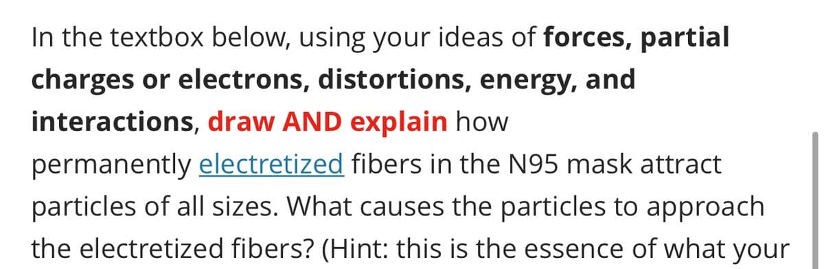 In the textbox below, using your ideas of forces, partial
charges or electrons, distortions, energy, and
interactions, draw AND explain how
permanently electretized fibers in the N95 mask attract
particles of all sizes. What causes the particles to approach
the electretized fibers? (Hint: this is the essence of what your