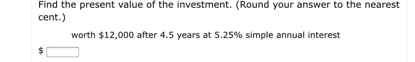 Find the present value of the investment. (Round your answer to the nearest
cent.)
worth $12,000 after 4.5 years at 5.25% simple annual interest
%24
