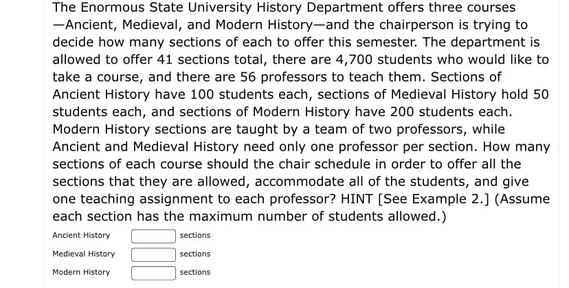 The Enormous State University History Department offers three courses
-Ancient, Medieval, and Modern History-and the chairperson is trying to
decide how many sections of each to offer this semester. The department is
allowed to offer 41 sections total, there are 4,700 students who would like to
take a course, and there are 56 professors to teach them. Sections of
Ancient History have 100 students each, sections of Medieval History hold 50
students each, and sections of Modern History have 200 students each.
Modern History sections are taught by a team of two professors, while
Ancient and Medieval History need only one professor per section. How many
sections of each course should the chair schedule in order to offer all the
sections that they are allowed, accommodate all of the students, and give
one teaching assignment to each professor? HINT [See Example 2.] (Assume
each section has the maximum number of students allowed.)
Ancient History
sections
Medieval History
sections
Modern History
sections
