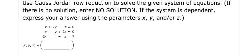 Use Gauss-Jordan row reduction to solve the given system of equations. (If
there is no solution, enter NO SOLUTION. If the system is dependent,
express your answer using the parameters x, y, and/or z.)
-x + 2y - z = 0
-x - y + 2z = 0
2x
- z = 7
(x, y, z) =
