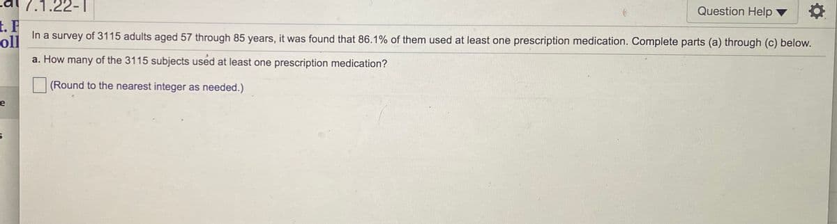 dl 7.1.22-T
Question Help ▼
t. F
In a survey of 3115 adults aged 57 through 85 years, it was found that 86.1% of them used at least one prescription medication. Complete parts (a) through (c) below.
oll
a. How many of the 3115 subjects used at least one prescription medication?
(Round to the nearest integer as needed.)
e
