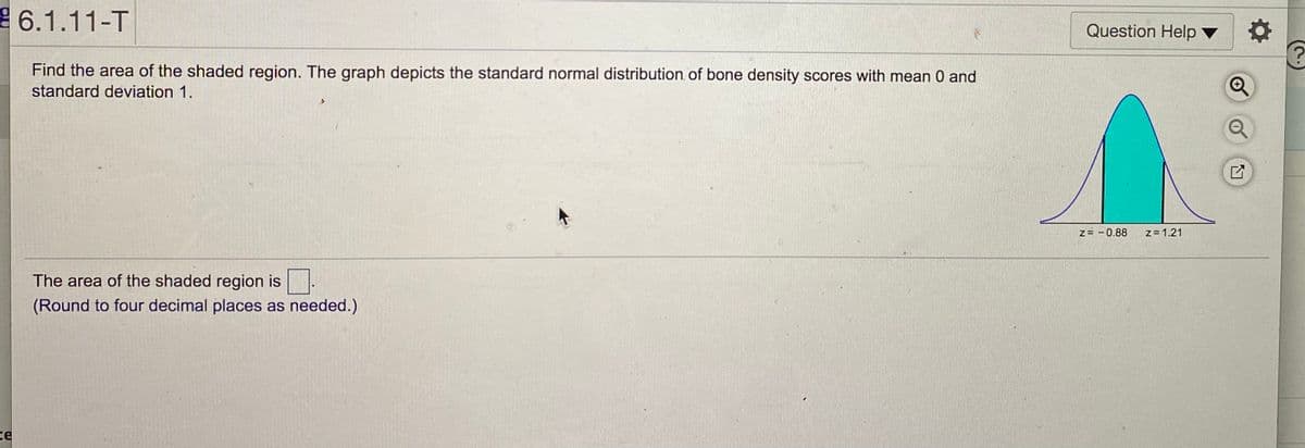 6.1.11-T
Question Help
Find the area of the shaded region. The graph depicts the standard normal distribution of bone density scores with mean 0 and
standard deviation 1.
Z= -0.88
z = 1.21
The area of the shaded region is .
(Round to four decimal places as needed.)
ce
