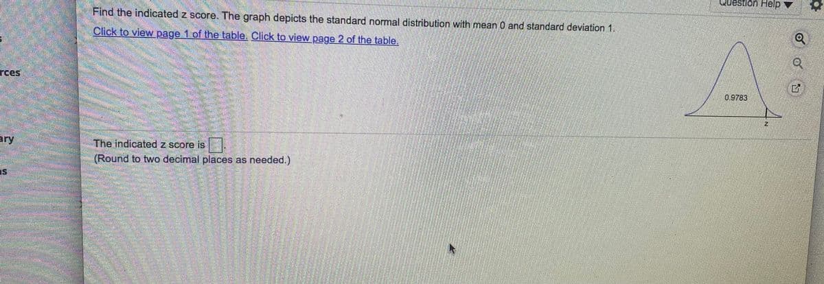 Question Help
1नजि
Find the indicated z score. The graph depicts the standard normal distribution with mean 0 and standard deviation 1.
Click to view page 1 of the table. Click to view page 2 of the table,
rces
0.9783
ary
The indicated z score is
(Round to two decimal places as needed.)
