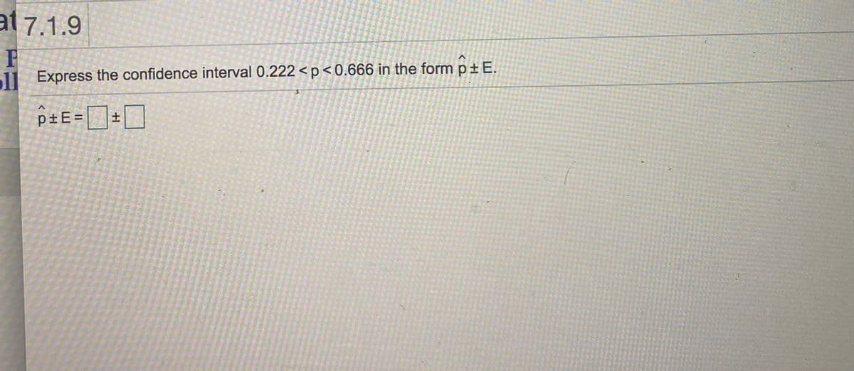 at 7.1.9
1l Express the confidence interval 0.222<p<0.666 in the form p± E.
p±E= +
