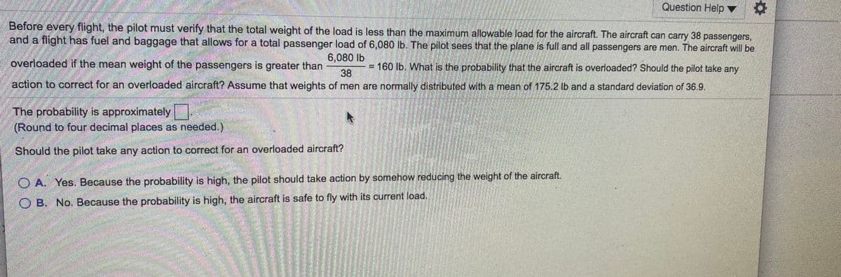 Question Help ▼
Before every flight, the pilot must verify that the total weight of the load is less than the maximum allowable load for the aircraft. The aircraft can carry 38 passengers,
and a flight has fuel and baggage that allows for a total passenger load of 6,080 lb. The pilot sees that the plane is full and all passengers are men. The aircraft will be
6,080 lb
overloaded if the mean weight of the passengers is greater than
= 160 lb. What is the probability that the aircraft is overloaded? Should the pilot take any
38
action to correct for an overloaded aircraft? Assume that weights of men are normally distributed with a mean of 175.2 lb and a standard deviation of 36.9.
The probability is approximately
(Round to four decimal places as needed.)
Should the pilot take any action to correct for an overloaded aircraft?
O A. Yes. Because the probability is high, the pilot should take action by somehow reducing the weight of the aircraft.
O B. No. Because the probability is high, the aircraft is safe to fly with its current load.
