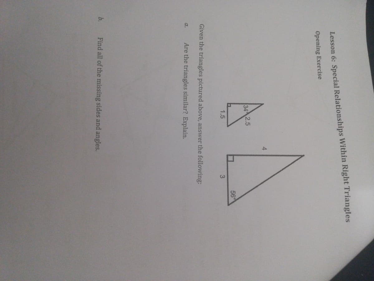 Lesson 6: Special Relationships Within Right Triangles
Opening Exercise
4.
34 2.5
56
1.5
3
Given the triangles pictured above, answer the following:
Are the triangles similar? Explain.
a.
b.
Find all of the missing sides and angles.
