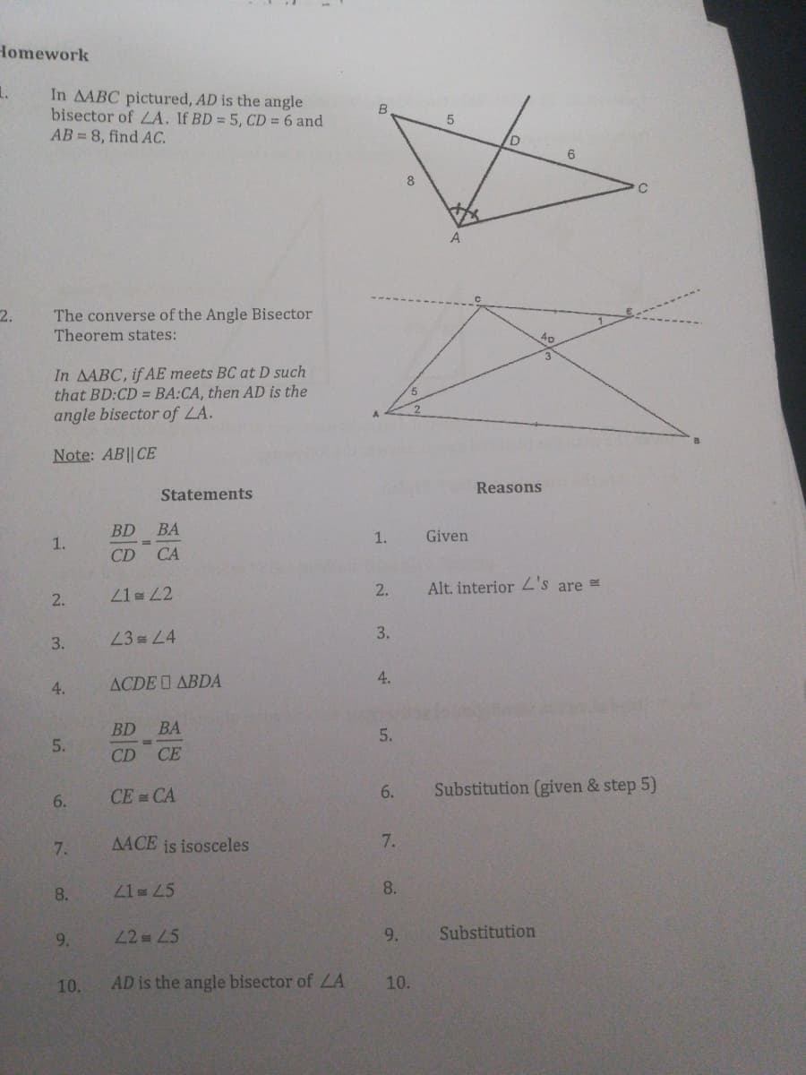 Homework
1.
In AABC pictured, AD is the angle
bisector of LA. If BD = 5, CD = 6 and
AB 8, find AC.
B.
D.
6
8
The converse of the Angle Bisector
Theorem states:
2.
4p
In AABC, if AE meets BC at D such
that BD:CD = BA:CA, then AD is the
angle bisector of LA.
Note: AB|| CE
Reasons
Statements
BD
BA
1.
1.
Given
CD CA
2.
Alt. interior Z's are =
2.
41L2
23 L4
3.
3.
4.
4.
ACDE I ABDA
BD BA
5.
5.
CD CE
CE CA
6.
Substitution (given & step 5)
6.
7.
AACE is isosceles
7.
8.
21= 45
8.
9.
42 L5
9.
Substitution
10.
AD is the angle bisector of LA
10.
