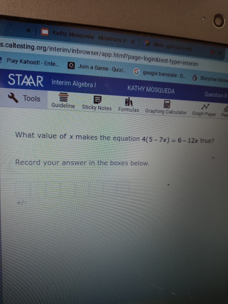 Kathy Mosqueda Mutations W X
Moel-gdv puio elg
s.caltesting.org/interim/inbrowser/app.html?page%3login&test-type-interim
1 Play Kahootl-Ente..
Q Join a Game-Quizi.
G google translate-G..
Storyline Online
STAAR Interim Algebra l
KATHY MOSQUEDA
Question 8
A Tools
目
Sticky Notes
Guideline
Formulas Graphing Calculator Graph Paper Pen
What value of x makes the equation 4(5-7x) = 6-12x true?
Record your answer in the boxes below.
