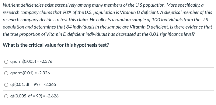 Nutrient deficiencies exist extensively among many members of the U.S population. More specifically, a
research company claims that 90% of the U.S. population is Vitamin D deficient. A skeptical member of this
research company decides to test this claim. He collects a random sample of 100 individuals from the U.S.
population and determines that 84 individuals in the sample are Vitamin D deficient. Is there evidence that
the true proportion of Vitamin D deficient individuals has decreased at the 0.01 significance level?
What is the critical value for this hypothesis test?
qnorm(0.005) = -2.576
O gnorm(0.01) = -2.326
O qt(0.01, df = 99) = -2.365
O qt(0.005, df = 99) = -2.626
%3D

