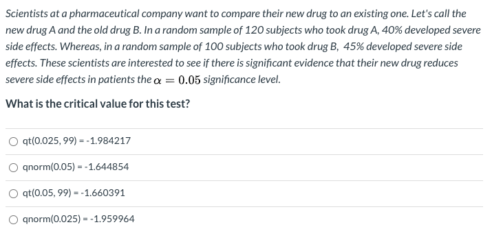 Scientists at a pharmaceutical company want to compare their new drug to an existing one. Let's call the
new drug A and the old drug B. In a random sample of 120 subjects who took drug A, 40% developed severe
side effects. Whereas, in a random sample of 100 subjects who took drug B, 45% developed severe side
effects. These scientists are interested to see if there is significant evidence that their new drug reduces
severe side effects in patients the a = 0.05 significance level.
What is the critical value for this test?
O qt(0.025, 99) = -1.984217
O gnorm(0.05) = - 1.644854
qt(0.05, 99) = -1.660391
anorm(0.025) = -1.959964
