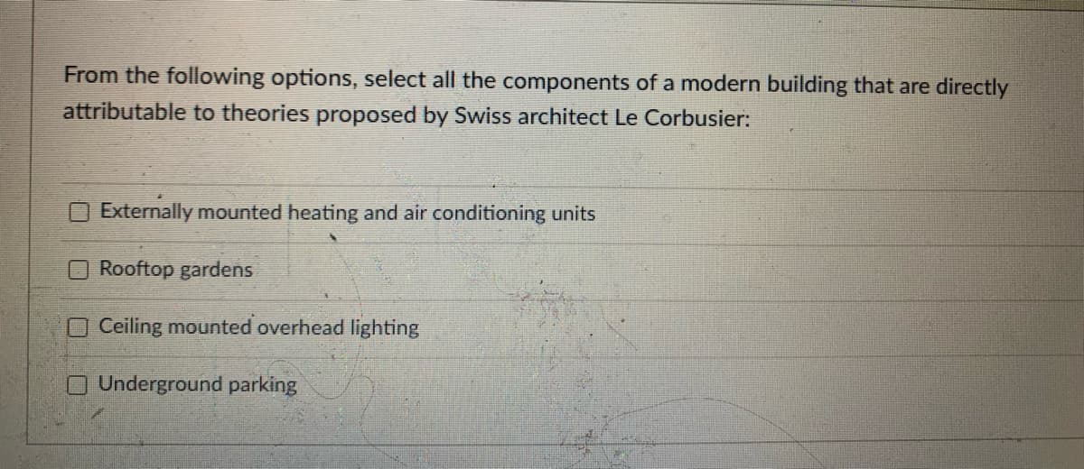 From the following options, select all the components of a modern building that are directly
attributable to theories proposed by Swiss architect Le Corbusier:
Externally mounted heating and air conditioning units
Rooftop gardens
Ceiling mounted overhead lighting
O Underground parking
