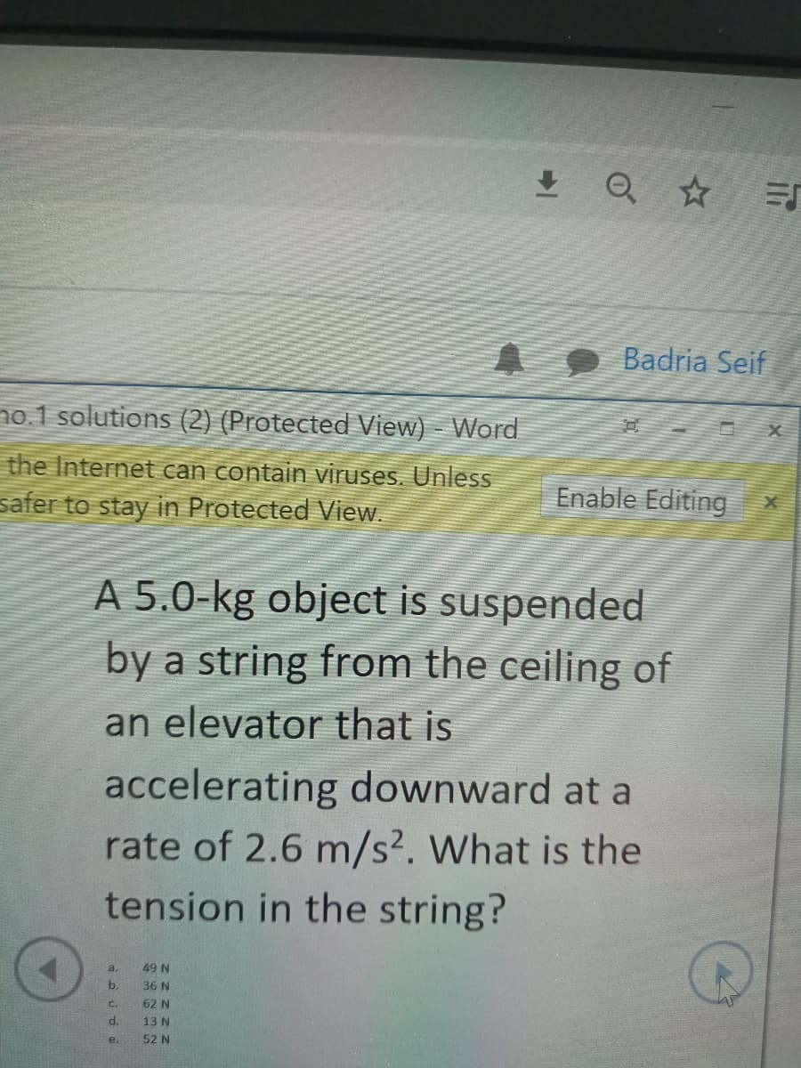 A9 Badria Seif
no. 1 solutions (2) (Protected View) - Word
the Internet can contain viruses. Unless
safer to stay in Protected View.
Enable Editing
A 5.0-kg object is suspended
by a string from the ceiling of
an elevator that is
accelerating downward at a
rate of 2.6 m/s². What is the
tension in the string?
a.
49 N
b.
36 N
C.
62 N
13 N
e.
52 N
