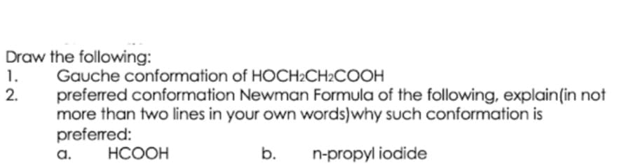 Draw the following:
1.
2.
Gauche conformation of HOCH2CH2COOH
preferred conformation Newman Formula of the following, explain(in not
more than two lines in your own words)why such conformation is
preferred:
a.
НСООН
b.
n-propyl iodide
