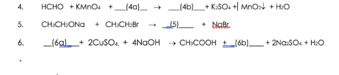4.
HCHO + KMNO4 +_(4a)_ →
(4b)_+ K2SO4 +| MnO24 + H2O
5.
CH3CH2ONA
+ CH3CH2Br
15)
+ NaBr
6.
_(6a)
+ 2CUSO4. + 4NAOH
→ CH3COOH + _(6b)__ + 2Na2SO4. + H2O
