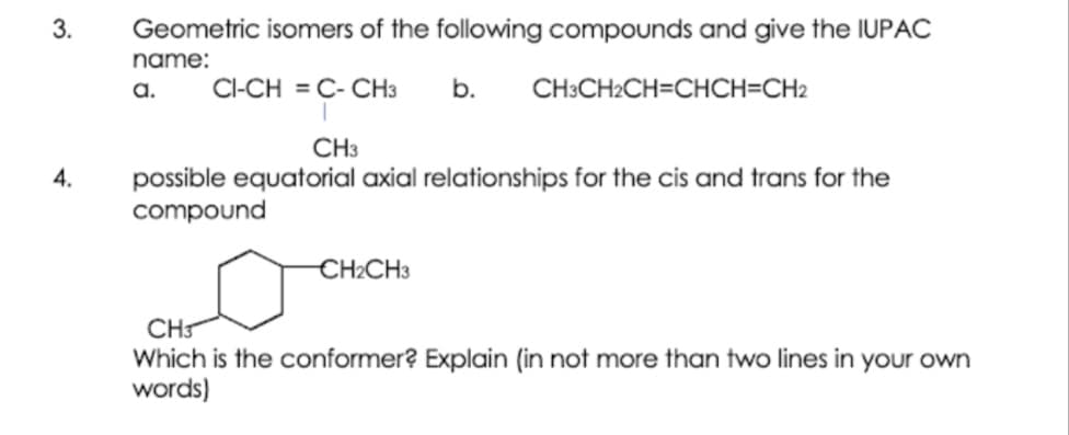 Geometric isomers of the following compounds and give the IUPAC
name:
a.
CI-CH = C- CH3
b.
CH:CH2CH=CHCH=CH2
CH3
possible equatorial axial relationships for the cis and trans for the
compound
4.
CH2CH3
CH
Which is the conformer? Explain (in not more than two lines in your own
words)
3.
