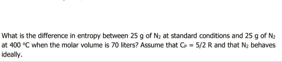 What is the difference in entropy between 25 g of N2 at standard conditions and 25 g of N2
at 400 °C when the molar volume is 70 liters? Assume that Cp = 5/2 R and that N2 behaves
ideally.
