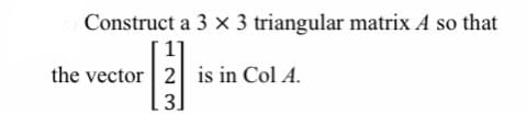 Construct a 3 × 3 triangular matrix A so that
1]
the vector 2 is in Col A.
3]

