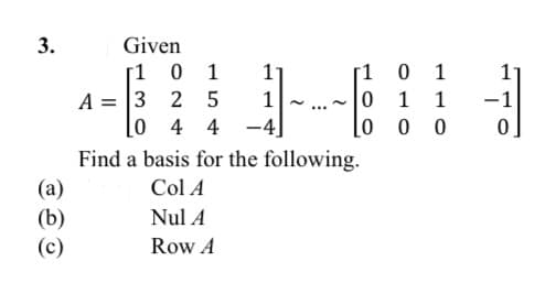 Given
[1 0 1
A = 3 2 5
[0 4 4
Find a basis for the following.
0 1
1 1
lo o 0
1
1
-4]
Col A
(а)
(b)
(c)
Nul A
Row A
3.
