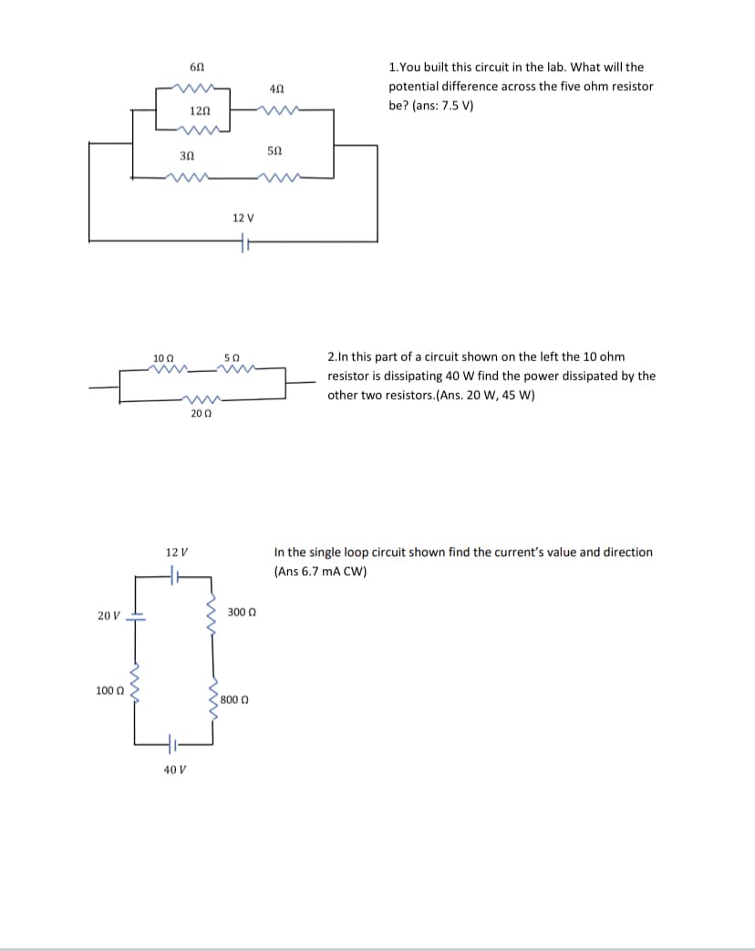 60
1.You built this circuit in the lab. What will the
potential difference across the five ohm resistor
be? (ans: 7.5 V)
120
50
30
12 V
10 0
50
2.In this part of a circuit shown on the left the 10 ohm
resistor is dissipating 40 W find the power dissipated by the
other two resistors.(Ans. 20 W, 45 W)
200
12 V
In the single loop circuit shown find the current's value and direction
(Ans 6.7 mA CW)
20 V
300 0
100 0
800 0
40 V
