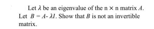 Let 1 be an eigenvalue of the n x n matrix A.
Let B = A- AI. Show that B is not an invertible
matrix.
