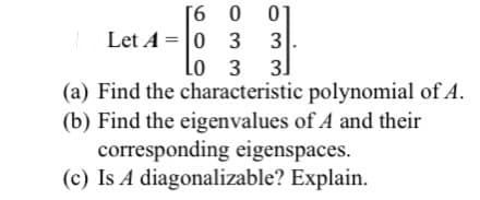 [6 0
Let A = |0 3
3
Lo 3
3]
(a) Find the characteristic polynomial of A.
(b) Find the eigenvalues of A and their
corresponding eigenspaces.
(c) Is A diagonalizable? Explain.
