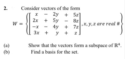 2.
Consider vectors of the form
2y
+ 5y
4y
у +
+ 5z]
х
2х
8z
-
W =
,x, y,z are real #
-x
+ 7z
3x +
Show that the vectors form a subspace of Rt.
(a)
(b)
Find a basis for the set.
