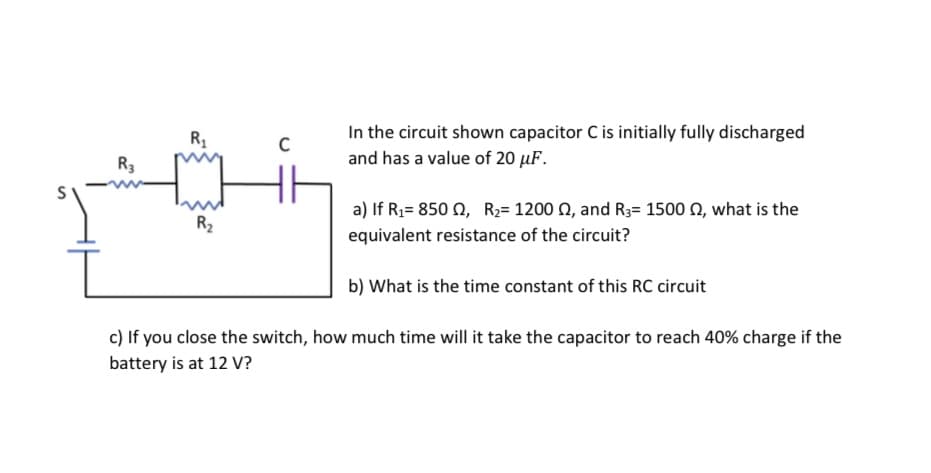 In the circuit shown capacitor C is initially fully discharged
R3
and has a value of 20 µF.
a) If R;= 850 0, R2= 1200 N, and R3= 1500 N, what is the
R2
equivalent resistance of the circuit?
b) What is the time constant of this RC circuit
c) If you close the switch, how much time will it take the capacitor to reach 40% charge if the
battery is at 12 V?
