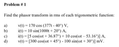 Problem # 1
Find the phasor transform in rms of each trigonometric function:
a)
v(t) = 170 cos (377t - 40°) V,
b)
i(t) = 10 sin(1000t + 20°) A,
i(t) = [5 cos(mt + 36.87°) + 10 cos(ot – 53.16°)] A,
v(t) = [300 cos(»t +45°) - 100 sin(ot + 30°)] mV.
c)
d)
