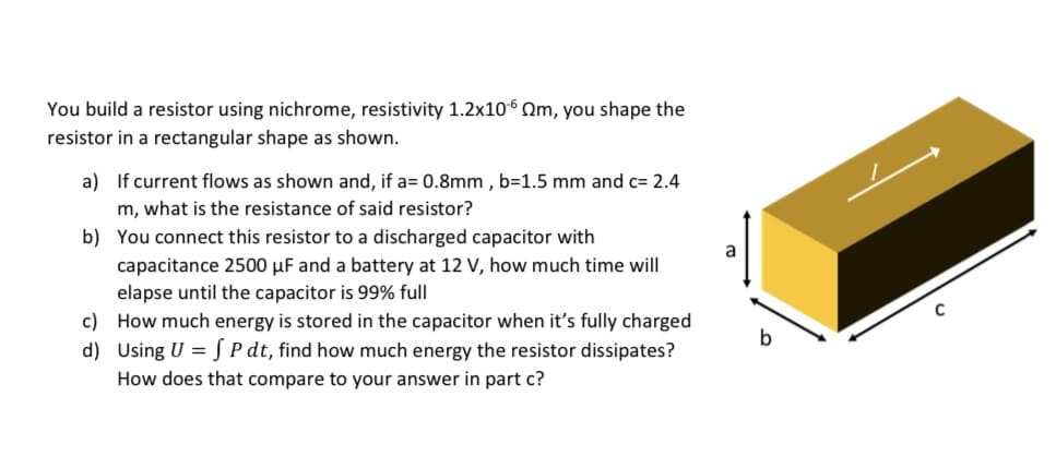 You build a resistor using nichrome, resistivity 1.2x106 Qm, you shape the
resistor in a rectangular shape as shown.
a) If current flows as shown and, if a= 0.8mm , b=1.5 mm and c= 2.4
m, what is the resistance of said resistor?
b) You connect this resistor to a discharged capacitor with
a
capacitance 2500 µF and a battery at 12 V, how much time will
elapse until the capacitor is 99% full
c) How much energy is stored in the capacitor when it's fully charged
d) Using U = S P dt, find how much energy the resistor dissipates?
How does that compare to your answer in part c?
