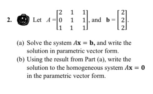 [2
Let A =|0
li
1
1]
21
1, and b
11
2.
1
2
1
21
(a) Solve the system Ax = b, and write the
solution in parametric vector form.
(b) Using the result from Part (a), write the
solution to the homogeneous system Ax = 0
in the parametric vector form.
