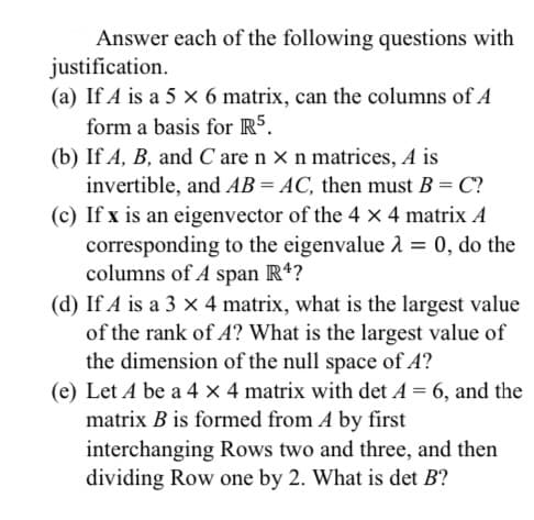 Answer each of the following questions with
justification.
(a) If A is a 5 x 6 matrix, can the columns of A
form a basis for R5.
(b) If A, B, and C are n × n matrices, A is
invertible, and AB = AC, then must B = C?
(c) If x is an eigenvector of the 4 x 4 matrix A
corresponding to the eigenvalue 2 = 0, do the
columns of A span Rª?
(d) If A is a 3 x 4 matrix, what is the largest value
of the rank of A? What is the largest value of
the dimension of the null space of A?
(e) Let A be a 4 x 4 matrix with det A = 6, and the
matrix B is formed from A by first
interchanging Rows two and three, and then
dividing Row one by 2. What is det B?
%3D
