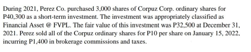 During 2021, Perez Co. purchased 3,000 shares of Corpuz Corp. ordinary shares for
P40,300 as a short-term investment. The investment was appropriately classified as
Financial Asset @ FVPL. The fair value of this investment was P32,500 at December 31,
2021. Perez sold all of the Corpuz ordinary shares for P10 per share on January 15, 2022.
incurring P1,400 in brokerage commissions and taxes.
