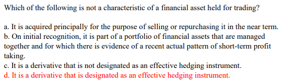 Which of the following is not a characteristic of a financial asset held for trading?
a. It is acquired principally for the purpose of selling or repurchasing it in the near term.
b. On initial recognition, it is part of a portfolio of financial assets that are managed
together and for which there is evidence of a recent actual pattern of short-term profit
taking.
c. It is a derivative that is not designated as an effective hedging instrument.
d. It is a derivative that is designated as an effective hedging instrument.
