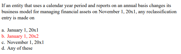 If an entity that uses a calendar year period and reports on an annual basis changes its
business model for managing financial assets on November 1, 20x1, any reclassification
entry is made on
a. January 1, 20x1l
b. January 1, 20x2
c. November 1, 20x1
d. Any of these
