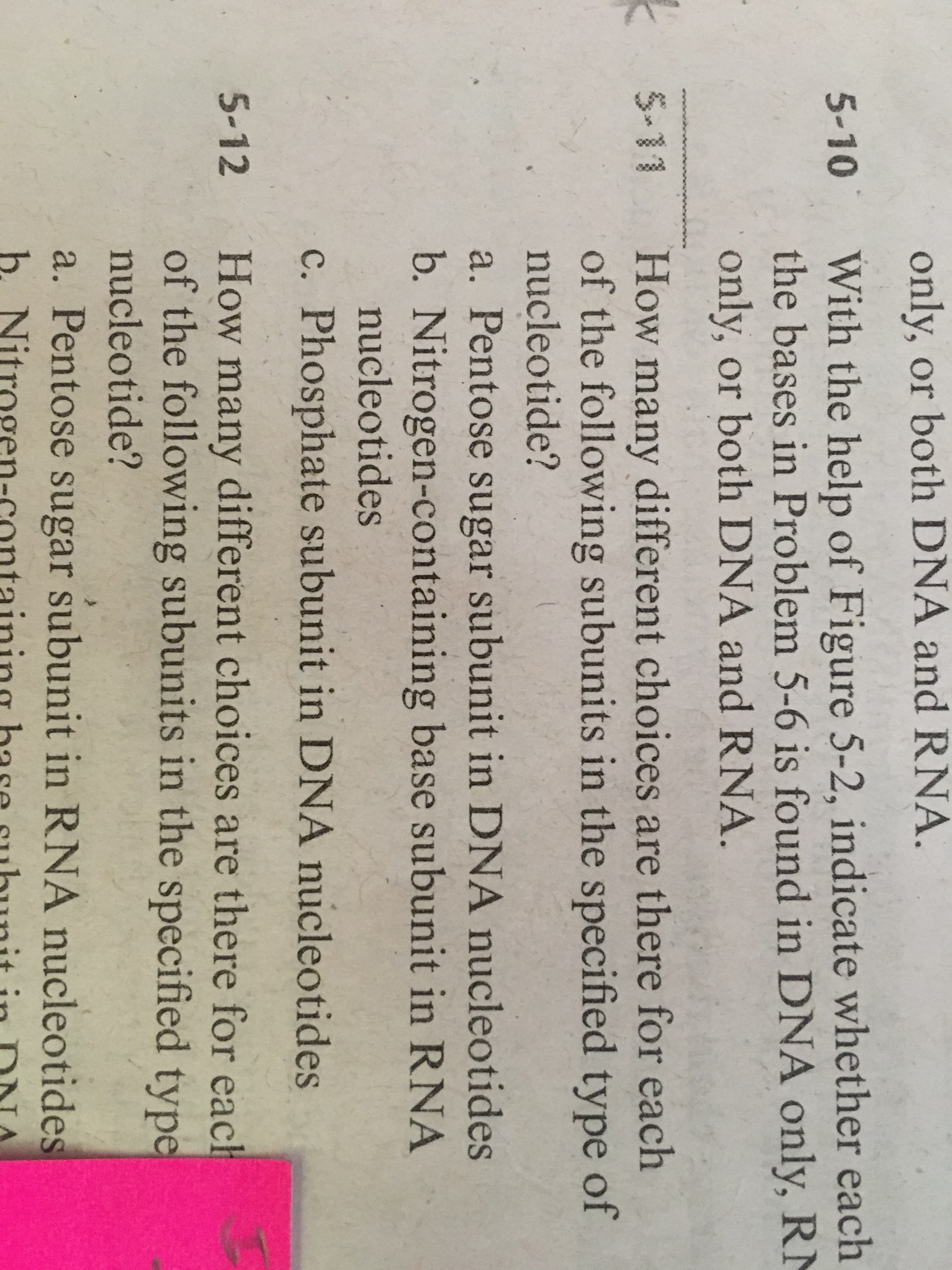 How many different choices are there for each
of the following subunits in the specified type of
nucleotide?
a. Pentose sugar subunit in DNA nucleotides
b. Nitrogen-containing base subunit in RNA
nucleotides
c. Phosphate subunit in DNA nucleotides
