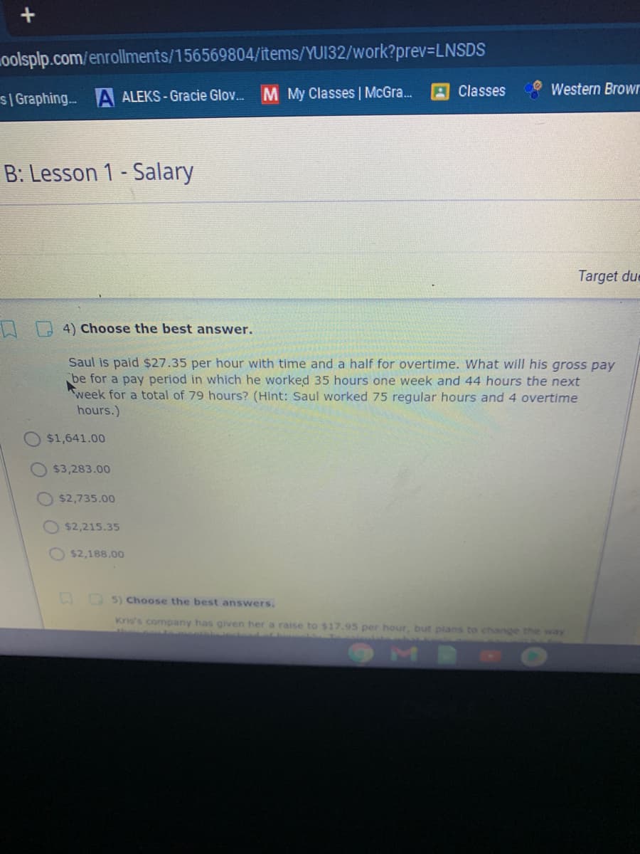 oolsplp.com/enrollments/156569804/items/YUI32/work?prev=LNSDS
Classes
Western Browr
S| Graphing.. A ALEKS-Gracie Glo. M My Classes McGra.
B: Lesson 1 - Salary
Target due
Choose the best answer.
Saul is paid $27.35 per hour with time and a half for overtime. What will his gross pay
be for a pay period in which he worked 35 hours one week and 44 hours the next
week for a total of 79 hours? (Hint: Saul worked 75 regular hours and 4 overtime
hours.)
$1,641.00
$3,283.00
$2,735.00
$2,215.35
O $2,188.00
D 5) Choose the best answers.
Kris's company has given her a raise to $17.95 per hour, but plans to change the way
