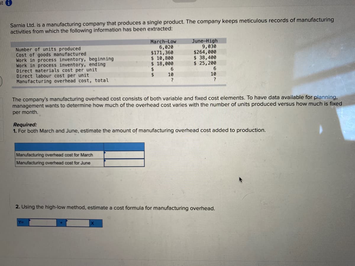 sti
Sarnia Ltd. is a manufacturing company that produces a single product. The company keeps meticulous records of manufacturing
activities from which the following information has been extracted:
Number of units produced
Cost of goods manufactured
Work in process inventory, beginning
Work in process inventory, ending
Direct materials cost per unit
Direct labour cost per unit
Manufacturing overhead cost, total
March-Low
6,020
$171,360
$ 10,800
$ 18,000
$
$
Manufacturing overhead cost for March
Manufacturing overhead cost for June
6
10
?
June-High
9,030
$264,000
$ 38,400
$ 25,200
6
10
?
The company's manufacturing overhead cost consists of both variable and fixed cost elements. To have data available for planning,
management wants to determine how much of the overhead cost varies with the number of units produced versus how much is fixed
per month.
Required:
1. For both March and June, estimate the amount of manufacturing overhead cost added to production.
2. Using the high-low method, estimate a cost formula for manufacturing overhead.