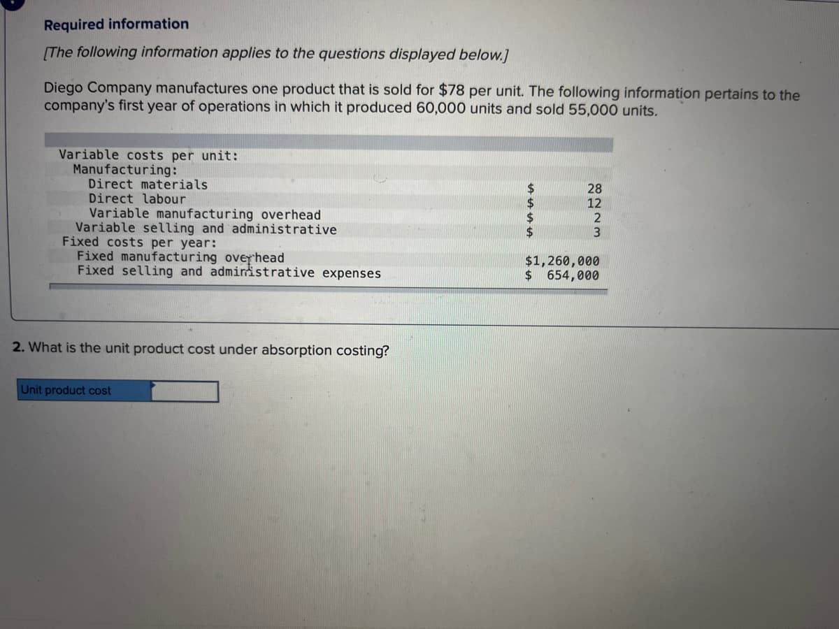 Required information
[The following information applies to the questions displayed below.]
Diego Company manufactures one product that is sold for $78 per unit. The following information pertains to the
company's first year of operations in which it produced 60,000 units and sold 55,000 units.
Variable costs per unit:
Manufacturing:
Direct materials
Direct labour
Variable manufacturing overhead
Variable selling and administrative
Fixed costs per year:
Fixed manufacturing overhead
Fixed selling and administrative expenses
2. What is the unit product cost under absorption costing?
Unit product cost
$
$
8223
12
$1,260,000
$ 654,000