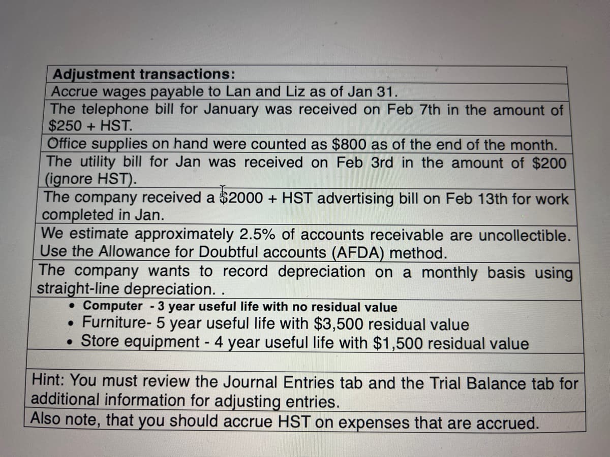 Adjustment transactions:
Accrue wages payable to Lan and Liz as of Jan 31.
The telephone bill for January was received on Feb 7th in the amount of
$250+HST.
Office supplies on hand were counted as $800 as of the end of the month.
The utility bill for Jan was received on Feb 3rd in the amount of $200
(ignore HST).
The company received a $2000 + HST advertising bill on Feb 13th for work
completed in Jan.
We estimate approximately 2.5% of accounts rece vable are uncollectible.
Use the Allowance for Doubtful accounts (AFDA) method.
The company wants to record depreciation on a monthly basis using
straight-line depreciation. .
• Computer - 3 year useful life with no residual value
●
Furniture- 5 year useful life with $3,500 residual value
• Store equipment - 4 year useful life with $1,500 residual value
Hint: You must review the Journal Entries tab and the Trial Balance tab for
additional information for adjusting entries.
Also note, that you should accrue HST on expenses that are accrued.