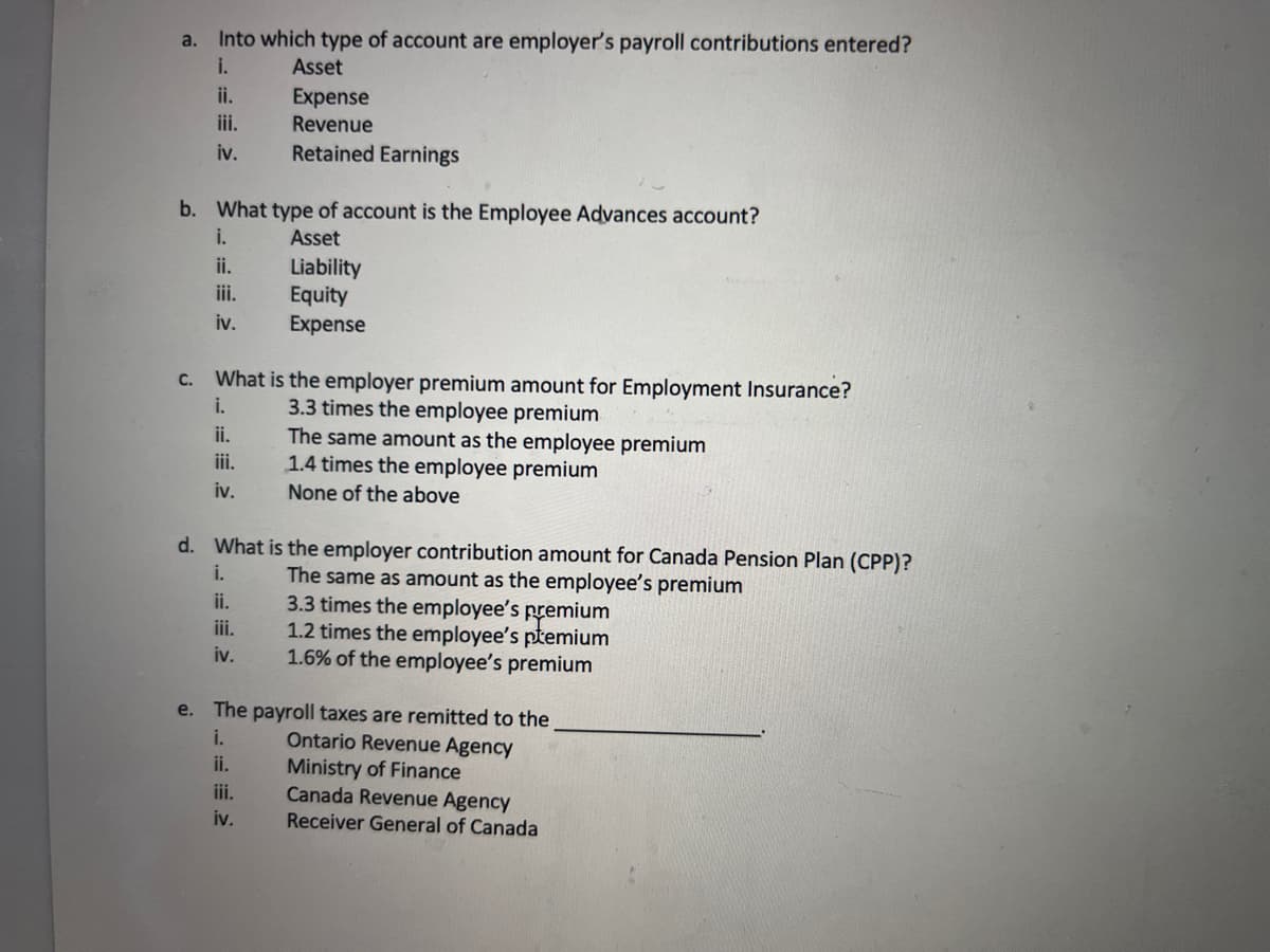 a.
Into which type of account are employer's payroll contributions entered?
i.
Asset
Expense
Revenue
Retained Earnings
ii.
iii.
iv.
b. What type of account is the Employee Advances account?
i.
Asset
ii.
iii.
iv.
c. What is the employer premium amount for Employment Insurance?
i.
3.3 times the employee premium
ii.
iii.
iv.
Liability
Equity
Expense
ii.
iii.
iv.
d. What is the employer contribution amount for Canada Pension Plan (CPP)?
The same as amount as the employee's premium
i.
The same amount as the employee premium
1.4 times the employee premium
None of the above
iii.
iv.
3.3 times the employee's premium
1.2 times the employee's premium
1.6% of the employee's premium
e. The payroll taxes are remitted to the
i.
ii.
Ontario Revenue Agency
Ministry of Finance
Canada Revenue Agency
Receiver General of Canada
