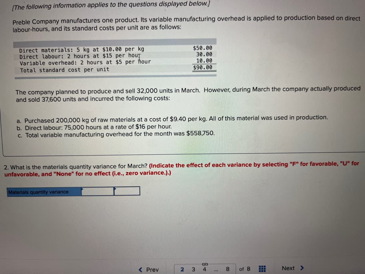 [The following information applies to the questions displayed below.]
Preble Company manufactures one product. Its variable manufacturing overhead is applied to production based on direct
labour-hours, and its standard costs per unit are as follows:
Direct materials: 5 kg at $10.00 per kg
Direct labour: 2 hours at $15 per hour
Variable overhead: 2 hours at $5 per hour
Total standard cost per unit
The company planned to produce and sell 32,000 units in March. However, during March the company actually produced
and sold 37,600 units and incurred the following costs:
$50.00
30.00
10.00
$90.00
a. Purchased 200,000 kg of raw materials at a cost of $9.40 per kg. All of this material was used in production.
b. Direct labour: 75,000 hours at a rate of $16 per hour.
c. Total variable manufacturing overhead for the month was $558,750.
2. What is the materials quantity variance for March? (Indicate the effect of each variance by selecting "F" for favorable, "U" for
unfavorable, and "None" for no effect (i.e., zero variance.).)
Materials quantity variance
Prev
2 3
S +
4
***
8
of 8
Next >